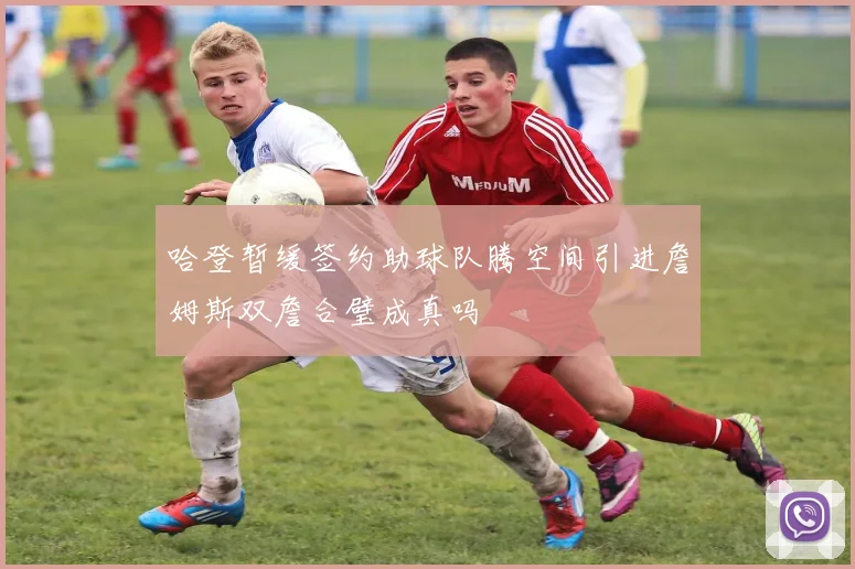 哈登暂缓签约助球队腾空间引进詹姆斯双詹合璧成真吗