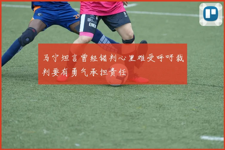 马宁坦言曾经错判心里难受呼吁裁判要有勇气承担责任