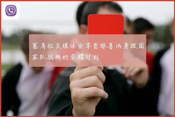 塞鸟社交媒体分享首球喜讯身披国家队战袍的荣耀时刻