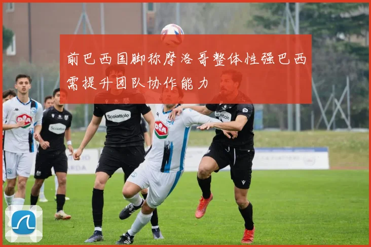 前巴西国脚称摩洛哥整体性强巴西需提升团队协作能力