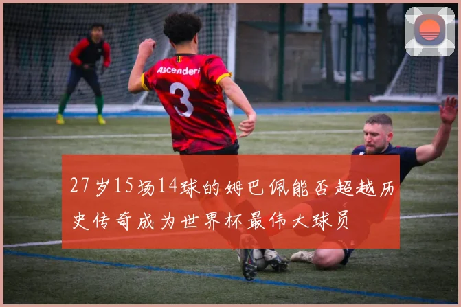 27岁15场14球的姆巴佩能否超越历史传奇成为世界杯最伟大球员