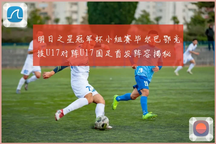 明日之星冠军杯小组赛毕尔巴鄂竞技U17对阵U17国足首发阵容揭秘