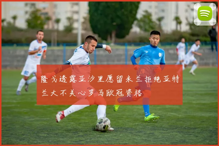隆戈透露亚沙里愿留米兰拒绝亚特兰大不关心罗马欧冠资格