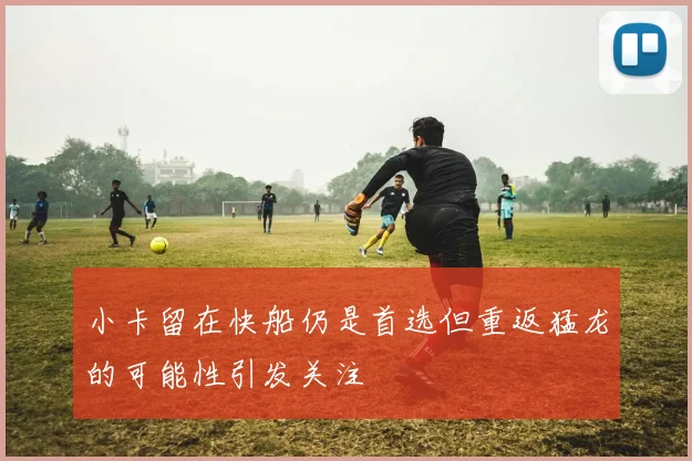 小卡留在快船仍是首选但重返猛龙的可能性引发关注